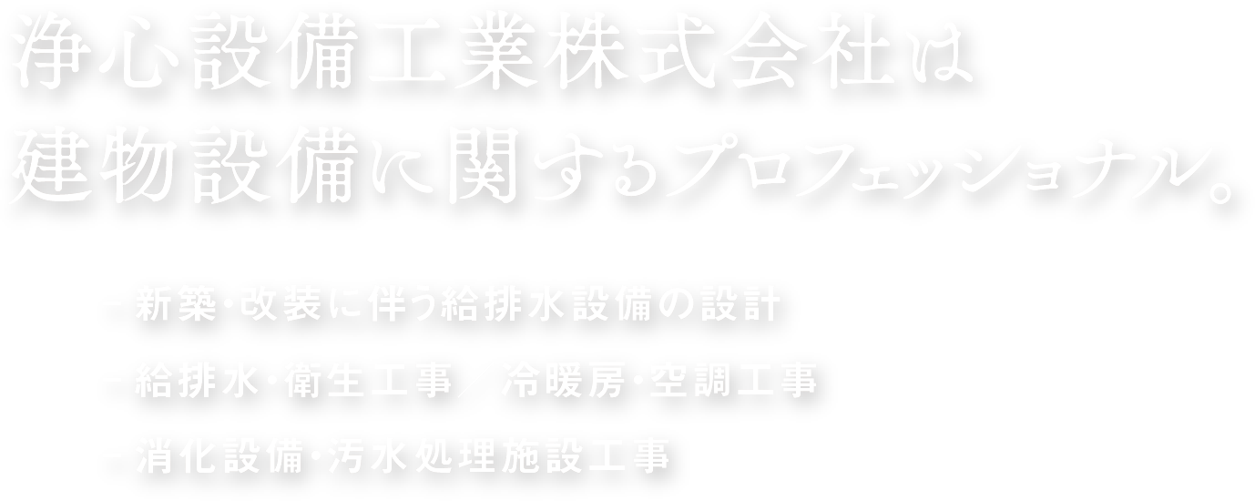 浄心設備工業株式会社は
建物設備に関するプロフェッショナル。-新築・改装に伴う給排水設備の設計 -給排水・衛生工事／冷暖房・空調工事 -消化設備・汚水処理施設工事